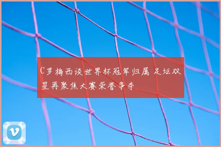 C罗梅西谈世界杯冠军归属 足坛双星再聚焦大赛荣誉争夺