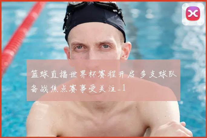 篮球直播世界杯赛程开启 多支球队备战焦点赛事受关注_1