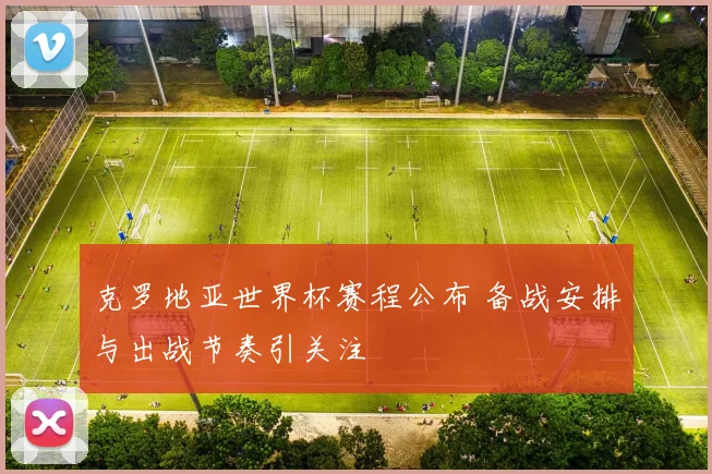 克罗地亚世界杯赛程公布 备战安排与出战节奏引关注