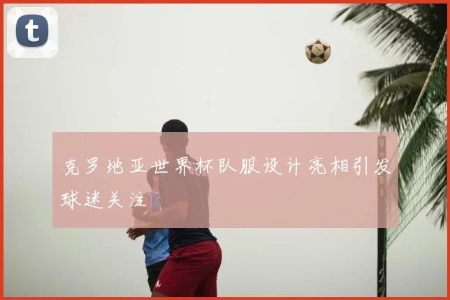 克罗地亚世界杯队服设计亮相引发球迷关注