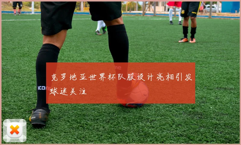 克罗地亚世界杯队服设计亮相引发球迷关注