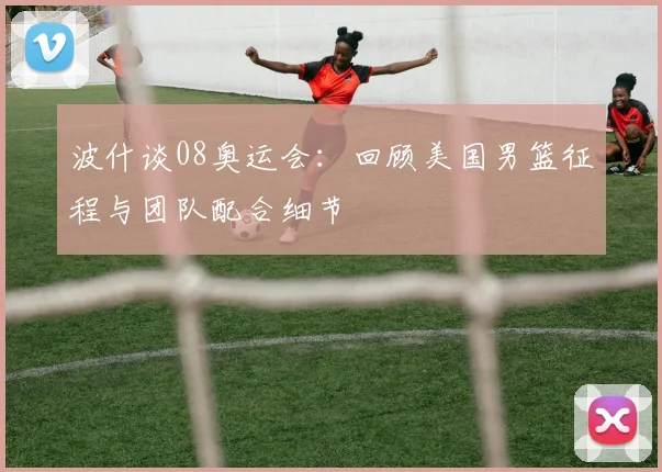 波什谈08奥运会：回顾美国男篮征程与团队配合细节