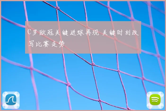 C罗欧冠关键进球再现 关键时刻改写比赛走势
